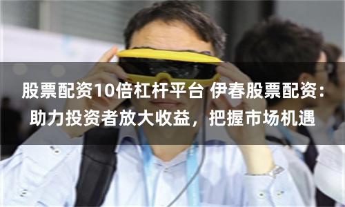 股票配资10倍杠杆平台 伊春股票配资：助力投资者放大收益，把握市场机遇