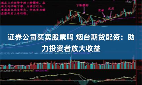 证券公司买卖股票吗 烟台期货配资：助力投资者放大收益